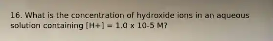 16. What is the concentration of hydroxide ions in an aqueous solution containing [H+] = 1.0 x 10-5 M?