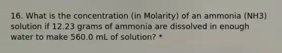 16. What is the concentration (in Molarity) of an ammonia (NH3) solution if 12.23 grams of ammonia are dissolved in enough water to make 560.0 mL of solution? *