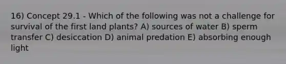 16) Concept 29.1 - Which of the following was not a challenge for survival of the first land plants? A) sources of water B) sperm transfer C) desiccation D) animal predation E) absorbing enough light