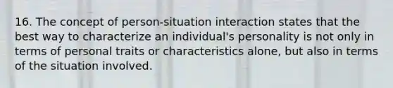 16. The concept of person-situation interaction states that the best way to characterize an individual's personality is not only in terms of personal traits or characteristics alone, but also in terms of the situation involved.