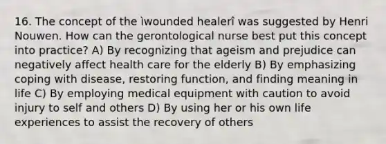 16. The concept of the ìwounded healerî was suggested by Henri Nouwen. How can the gerontological nurse best put this concept into practice? A) By recognizing that ageism and prejudice can negatively affect health care for the elderly B) By emphasizing coping with disease, restoring function, and finding meaning in life C) By employing medical equipment with caution to avoid injury to self and others D) By using her or his own life experiences to assist the recovery of others