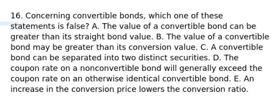 16. Concerning convertible bonds, which one of these statements is false? A. The value of a convertible bond can be greater than its straight bond value. B. The value of a convertible bond may be greater than its conversion value. C. A convertible bond can be separated into two distinct securities. D. The coupon rate on a nonconvertible bond will generally exceed the coupon rate on an otherwise identical convertible bond. E. An increase in the conversion price lowers the conversion ratio.