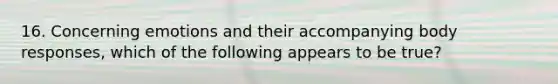 16. Concerning emotions and their accompanying body responses, which of the following appears to be true?