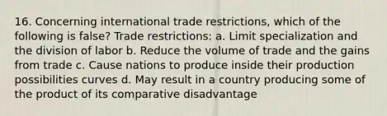 16. Concerning international trade restrictions, which of the following is false? Trade restrictions: a. Limit specialization and the division of labor b. Reduce the volume of trade and the gains from trade c. Cause nations to produce inside their production possibilities curves d. May result in a country producing some of the product of its comparative disadvantage