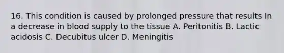 16. This condition is caused by prolonged pressure that results In a decrease in blood supply to the tissue A. Peritonitis B. Lactic acidosis C. Decubitus ulcer D. Meningitis