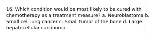 16. Which condition would be most likely to be cured with chemotherapy as a treatment measure? a. Neuroblastoma b. Small cell lung cancer c. Small tumor of the bone d. Large hepatocellular carcinoma