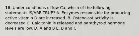 16. Under conditions of low Ca, which of the following statements IS/ARE TRUE? A. Enzymes responsible for producing active vitamin D are increased. B. Osteoclast activity is decreased C. Calcitonin is released and parathyroid hormone levels are low. D. A and B E. B and C