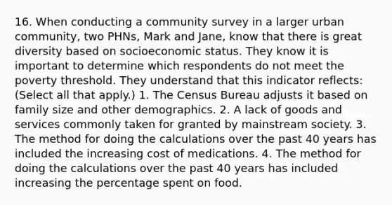 16. When conducting a community survey in a larger urban community, two PHNs, Mark and Jane, know that there is great diversity based on socioeconomic status. They know it is important to determine which respondents do not meet the poverty threshold. They understand that this indicator reflects: (Select all that apply.) 1. The Census Bureau adjusts it based on family size and other demographics. 2. A lack of goods and services commonly taken for granted by mainstream society. 3. The method for doing the calculations over the past 40 years has included the increasing cost of medications. 4. The method for doing the calculations over the past 40 years has included increasing the percentage spent on food.