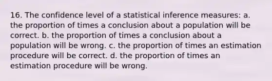 16. The confidence level of a statistical inference measures: a. the proportion of times a conclusion about a population will be correct. b. the proportion of times a conclusion about a population will be wrong. c. the proportion of times an estimation procedure will be correct. d. the proportion of times an estimation procedure will be wrong.