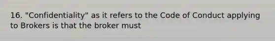 16. "Confidentiality" as it refers to the Code of Conduct applying to Brokers is that the broker must