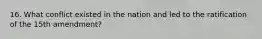 16. What conflict existed in the nation and led to the ratification of the 15th amendment?