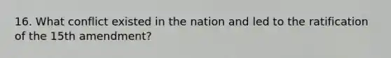 16. What conflict existed in the nation and led to the ratification of the 15th amendment?