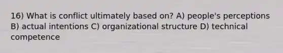 16) What is conflict ultimately based on? A) people's perceptions B) actual intentions C) organizational structure D) technical competence