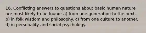 16. Conflicting answers to questions about basic human nature are most likely to be found: a) from one generation to the next. b) in folk wisdom and philosophy. c) from one culture to another. d) in personality and social psychology.