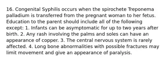 16. Congenital Syphilis occurs when the spirochete Treponema palladium is transferred from the pregnant woman to her fetus. Education to the parent should include all of the following except: 1. Infants can be asymptomatic for up to two years after birth. 2. Any rash involving the palms and soles can have an appearance of copper. 3. The central nervous system is rarely affected. 4. Long bone abnormalities with possible fractures may limit movement and give an appearance of paralysis.