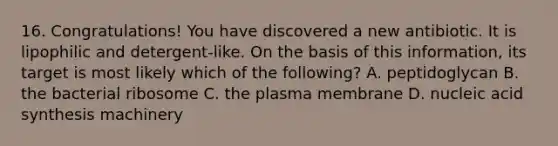 16. Congratulations! You have discovered a new antibiotic. It is lipophilic and detergent-like. On the basis of this information, its target is most likely which of the following? A. peptidoglycan B. the bacterial ribosome C. the plasma membrane D. nucleic acid synthesis machinery