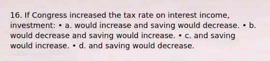 16. If Congress increased the tax rate on interest income, investment: • a. would increase and saving would decrease. • b. would decrease and saving would increase. • c. and saving would increase. • d. and saving would decrease.