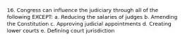 16. Congress can influence the judiciary through all of the following EXCEPT: a. Reducing the salaries of judges b. Amending the Constitution c. Approving judicial appointments d. Creating lower courts e. Defining court jurisdiction