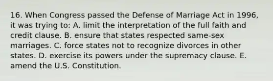 16. When Congress passed the Defense of Marriage Act in 1996, it was trying to: A. limit the interpretation of the full faith and credit clause. B. ensure that states respected same-sex marriages. C. force states not to recognize divorces in other states. D. exercise its powers under the supremacy clause. E. amend the U.S. Constitution.