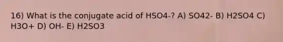 16) What is the conjugate acid of HSO4-? A) SO42- B) H2SO4 C) H3O+ D) OH- E) H2SO3