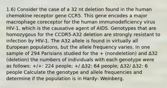 1.6) Consider the case of a 32 nt deletion found in the human chemokine receptor gene CCR5. This gene encodes a major macrophage coreceptor for the human immunodeficiency virus HIV-1, which is the causative agent of AIDS. Genotypes that are homozygous for the CCDR5-A32 deletion are strongly resistant to infection by HIV-1. The A32 allele is found in virtually all European populations, but the allele frequency varies. In one sample of 294 Parisians studied for the + (nondeletion) and Δ32 (deletion) the numbers of individuals with each genotype were as follows: +/+: 224 people; +/ Δ32: 64 people; Δ32/ Δ32: 6 people Calculate the genotype and allele frequencies and determine if the population is in Hardy- Weinberg.