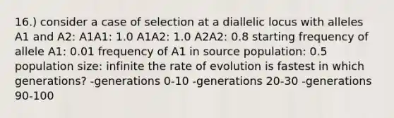 16.) consider a case of selection at a diallelic locus with alleles A1 and A2: A1A1: 1.0 A1A2: 1.0 A2A2: 0.8 starting frequency of allele A1: 0.01 frequency of A1 in source population: 0.5 population size: infinite the rate of evolution is fastest in which generations? -generations 0-10 -generations 20-30 -generations 90-100