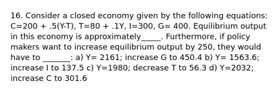 16. Consider a closed economy given by the following equations: C=200 + .5(Y-T), T=80 + .1Y, I=300, G= 400. Equilibrium output in this economy is approximately_____. Furthermore, if policy makers want to increase equilibrium output by 250, they would have to _______: a) Y= 2161; increase G to 450.4 b) Y= 1563.6; increase I to 137.5 c) Y=1980; decrease T to 56.3 d) Y=2032; increase C to 301.6