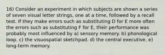 16) Consider an experiment in which subjects are shown a series of seven visual letter strings, one at a time, followed by a recall test. If they make errors such as substituting D for E more often the errors such as substituting F for E, their performance was probably most influenced by a) sensory memory. b) phonological loop. c) the visuospatial sketchpad. d) the central executive. e) long-term memory.