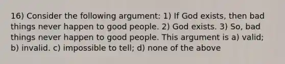 16) Consider the following argument: 1) If God exists, then bad things never happen to good people. 2) God exists. 3) So, bad things never happen to good people. This argument is a) valid; b) invalid. c) impossible to tell; d) none of the above