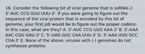 16. Consider the following bit of viral genome that is ssRNA(-): 5'-AUC CCG GUU UUU-3'. If you were going to figure out the sequence of the viral protein that is encoded by this bit of genome, your first job would be to figure out the proper codons. In this case, what are they? A. 5'-AUC CCG UUG AAA-3' B. 5'-AAA AAC CGG GAU-3' C. 5'-UAG GGC CAA UUU-3' D. 5'-AAA UUG GCC CUA-3' E. None of the above, viruses with (-) genomes do not synthesize proteins.