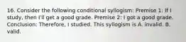 16. Consider the following conditional syllogism: Premise 1: If I study, then I'll get a good grade. Premise 2: I got a good grade. Conclusion: Therefore, I studied. This syllogism is A. invalid. B. valid.