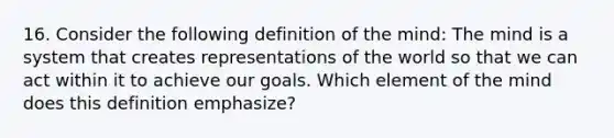 16. Consider the following definition of the mind: The mind is a system that creates representations of the world so that we can act within it to achieve our goals. Which element of the mind does this definition emphasize?