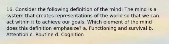 16. Consider the following definition of the mind: The mind is a system that creates representations of the world so that we can act within it to achieve our goals. Which element of the mind does this definition emphasize? a. Functioning and survival b. Attention c. Routine d. Cognition