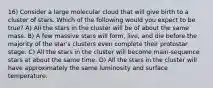 16) Consider a large molecular cloud that will give birth to a cluster of stars. Which of the following would you expect to be true? A) All the stars in the cluster will be of about the same mass. B) A few massive stars will form, live, and die before the majority of the star's clusters even complete their protostar stage. C) All the stars in the cluster will become main-sequence stars at about the same time. D) All the stars in the cluster will have approximately the same luminosity and surface temperature.