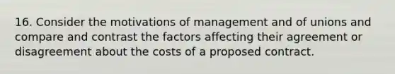 16. Consider the motivations of management and of unions and compare and contrast the factors affecting their agreement or disagreement about the costs of a proposed contract.