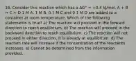 16. Consider this reaction which has a ΔG° = +0.4 kJ/mol. A + B ↔ C + D 1 M A, 1 M B, 0.1 M C and 0.1 M D are added to a container at room temperature. Which of the following statements is true? a) The reaction will proceed in the forward direction to reach equilibrium. b) The reaction will proceed in the backward direction to reach equilibrium. c) The reaction will not proceed in either direction; it is already at equilibrium. d) The reaction rate will increase if the concentration of the reactants increases. e) Cannot be determined from the information provided.