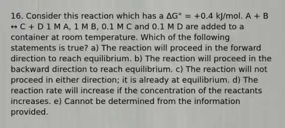 16. Consider this reaction which has a ΔG° = +0.4 kJ/mol. A + B ↔ C + D 1 M A, 1 M B, 0.1 M C and 0.1 M D are added to a container at room temperature. Which of the following statements is true? a) The reaction will proceed in the forward direction to reach equilibrium. b) The reaction will proceed in the backward direction to reach equilibrium. c) The reaction will not proceed in either direction; it is already at equilibrium. d) The reaction rate will increase if the concentration of the reactants increases. e) Cannot be determined from the information provided.