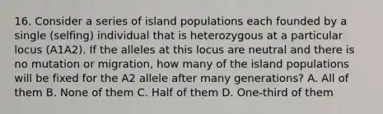 16. Consider a series of island populations each founded by a single (selfing) individual that is heterozygous at a particular locus (A1A2). If the alleles at this locus are neutral and there is no mutation or migration, how many of the island populations will be fixed for the A2 allele after many generations? A. All of them B. None of them C. Half of them D. One-third of them