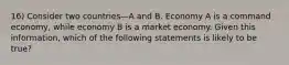 16) Consider two countries—A and B. Economy A is a command economy, while economy B is a market economy. Given this information, which of the following statements is likely to be true?