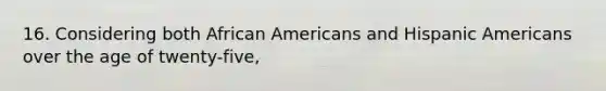 16. Considering both African Americans and Hispanic Americans over the age of twenty-five,