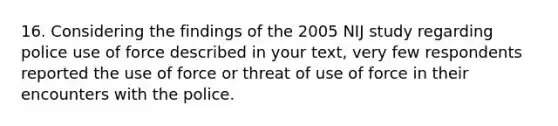 16. Considering the findings of the 2005 NIJ study regarding police use of force described in your text, very few respondents reported the use of force or threat of use of force in their encounters with the police.