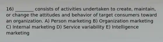 16) ________ consists of activities undertaken to create, maintain, or change the attitudes and behavior of target consumers toward an organization. A) Person marketing B) Organization marketing C) Internal marketing D) Service variability E) Intelligence marketing