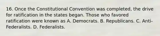 16. Once the Constitutional Convention was completed, the drive for ratification in the states began. Those who favored ratification were known as A. Democrats. B. Republicans. C. Anti-Federalists. D. Federalists.