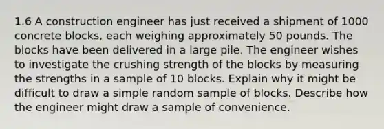 1.6 A construction engineer has just received a shipment of 1000 concrete blocks, each weighing approximately 50 pounds. The blocks have been delivered in a large pile. The engineer wishes to investigate the crushing strength of the blocks by measuring the strengths in a sample of 10 blocks. Explain why it might be difficult to draw a simple random sample of blocks. Describe how the engineer might draw a sample of convenience.