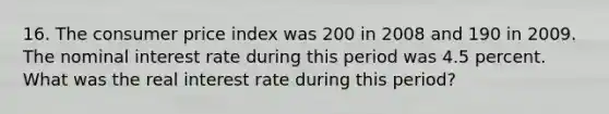 16. The consumer price index was 200 in 2008 and 190 in 2009. The nominal interest rate during this period was 4.5 percent. What was the real interest rate during this period?