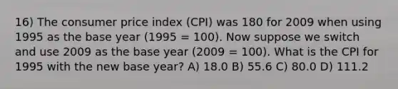 16) The consumer price index (CPI) was 180 for 2009 when using 1995 as the base year (1995 = 100). Now suppose we switch and use 2009 as the base year (2009 = 100). What is the CPI for 1995 with the new base year? A) 18.0 B) 55.6 C) 80.0 D) 111.2