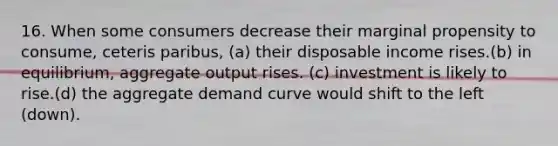 16. When some consumers decrease their marginal propensity to consume, ceteris paribus, (a) their disposable income rises.(b) in equilibrium, aggregate output rises. (c) investment is likely to rise.(d) the aggregate demand curve would shift to the left (down).