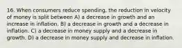 16. When consumers reduce spending, the reduction in velocity of money is split between A) a decrease in growth and an increase in inflation. B) a decrease in growth and a decrease in inflation. C) a decrease in money supply and a decrease in growth. D) a decrease in money supply and decrease in inflation.