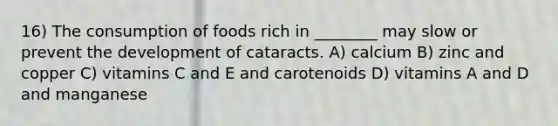 16) The consumption of foods rich in ________ may slow or prevent the development of cataracts. A) calcium B) zinc and copper C) vitamins C and E and carotenoids D) vitamins A and D and manganese