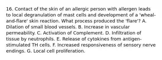 16. Contact of the skin of an allergic person with allergen leads to local degranulation of mast cells and development of a 'wheal-and-flare' skin reaction. What process produced the 'flare'? A. Dilation of small <a href='https://www.questionai.com/knowledge/kZJ3mNKN7P-blood-vessels' class='anchor-knowledge'>blood vessels</a>. B. Increase in vascular permeability. C. Activation of Complement. D. Infiltration of tissue by neutrophils. E. Release of cytokines from antigen-stimulated TH cells. F. Increased responsiveness of sensory nerve endings. G. Local cell proliferation.